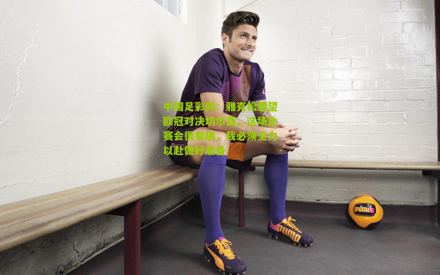 雅克松展望欧冠对决切尔西,这场比赛会很有趣,我必须全力以赴做好准备