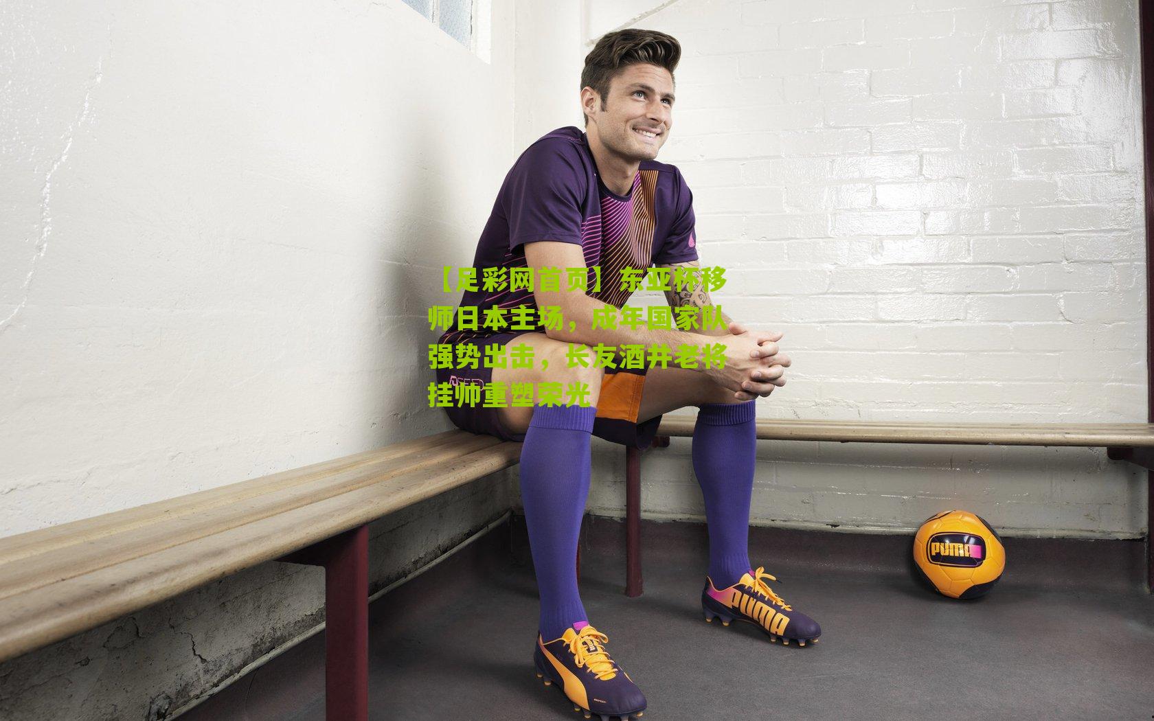 【足彩网首页】东亚杯移师日本主场，成年国家队强势出击，长友酒井老将挂帅重塑荣光